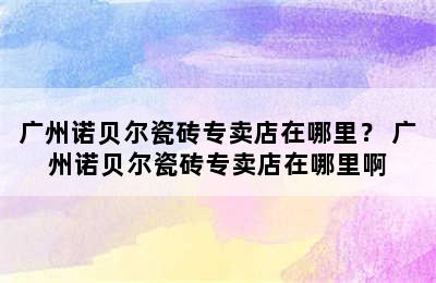 广州诺贝尔瓷砖专卖店在哪里？ 广州诺贝尔瓷砖专卖店在哪里啊